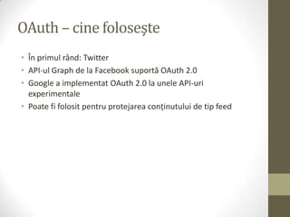 OAuth – cine foloseşte
• În primul rând: Twitter
• API-ul Graph de la Facebook suportă OAuth 2.0
• Google a implementat OAuth 2.0 la unele API-uri
  experimentale
• Poate fi folosit pentru protejarea conţinutului de tip feed
 