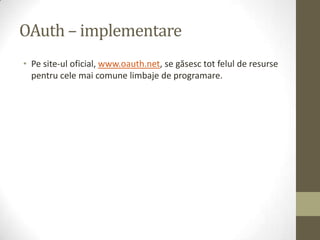 OAuth – implementare
• Pe site-ul oficial, www.oauth.net, se găsesc tot felul de resurse
  pentru cele mai comune limbaje de programare.
 