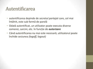 Autentificarea
• autentificarea depinde de secretul partajat care, cel mai
  întâlnit, este sub formă de parolă
• Odată autentificat, un utilizator poate executa diverse
  comenzi, sarcini, etc. în funcţie de autorizare
• Când autentificarea nu mai este necesară, utilizatorul poate
  închide sesiunea (logoff, logout)
 