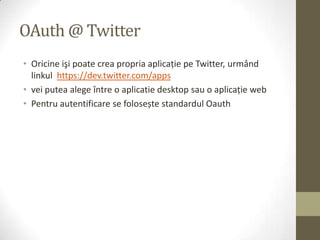 OAuth @ Twitter
• Oricine işi poate crea propria aplicaţie pe Twitter, urmând
  linkul https://dev.twitter.com/apps
• vei putea alege între o aplicatie desktop sau o aplicaţie web
• Pentru autentificare se folosește standardul Oauth
 