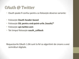 OAuth @ Twitter
• Oauth poate fi confuz pentru ca folosește deverse variante:

•   Folosește Oauth header-based
•   Folosește SSL pentru end-point-urile /oauth/*
•   Folosește api.twitter.com
•   Tot timpul folosește oauth_callback




Requesturile OAuth 1.0A sunt la fel ca algoritmii de creare a unei
  semnături digitale.
 