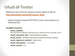 OAuth @ Twitter
Obţinerea unei cereri de request se poate obţine la adresa
http://api.twitter.com/oauth/request_token

• Trebuie folosită metoda HTTP POST și este recomandat să se
  folosească SSL.

Variabile necesare:
  • oauth_callback -
      http://localhost:3005/the_dance/process_callback?service_provider_id=11
  •   oauth_consumer_key - GDdmIQH6jhtmLUypg82g
  •   oauth_nonce - QP70eNmVz8jvdPevU3oJD2AfF7R7odC2XJcn4XlZJqk
  •   oauth_signature_method - HMAC-SHA1
  •   oauth_timestamp - 1272323042
  •   oauth_version - 1.0
 