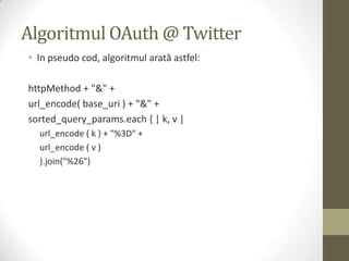 Algoritmul OAuth @ Twitter
• In pseudo cod, algoritmul arată astfel:

httpMethod + "&" +
url_encode( base_uri ) + "&" +
sorted_query_params.each { | k, v |
  url_encode ( k ) + "%3D" +
  url_encode ( v )
  }.join("%26")
 