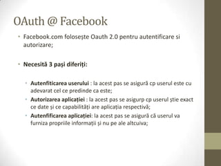 OAuth @ Facebook
• Facebook.com folosește Oauth 2.0 pentru autentificare si
  autorizare;

• Necesită 3 pași diferiți:

  • Autenfiticarea userului : la acest pas se asigură cp userul este cu
    adevarat cel ce predinde ca este;
  • Autorizarea aplicației : la acest pas se asigurp cp userul știe exact
    ce date și ce capabilităţi are aplicaţia respectivă;
  • Autenfificarea aplicației: la acest pas se asigură că userul va
    furniza propriile informaţii și nu pe ale altcuiva;
 