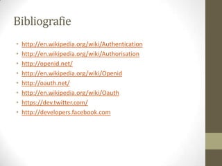 Bibliografie
•   http://en.wikipedia.org/wiki/Authentication
•   http://en.wikipedia.org/wiki/Authorisation
•   http://openid.net/
•   http://en.wikipedia.org/wiki/Openid
•   http://oauth.net/
•   http://en.wikipedia.org/wiki/Oauth
•   https://dev.twitter.com/
•   http://developers.facebook.com
 