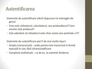 Autentificarea
Sistemele de autentificare oferă răspunsuri la interogări de
  genul:
• Cine este utilizatorul, calculatorul, sau producătorul? Care
  anume este produsul?
• Este adevărat că utlizatorul este chiar acela care pretinde a fi?

Sistemele de autentificare pot fi de mai multe tipuri:
• Simplu (nesecurizat) - unde parola este transmisă în formă
  textuală în clar, fără cifrare/codificare
• Complicat (sofisticat) – ca de ex. la sistemle Kerberos
 