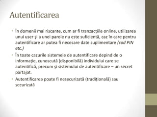 Autentificarea
• În domenii mai riscante, cum ar fi tranzacţiile online, utilizarea
  unui user şi a unei parole nu este suficientă, caz în care pentru
  autentificare ar putea fi necesare date suplimentare (cod PIN
  etc.)
• În toate cazurile sistemele de autentificare depind de o
  informaţie, cunoscută (disponibilă) individului care se
  autentifică, precum și sistemului de autentificare – un secret
  partajat.
• Autentificarea poate fi nesecurizată (tradiţională) sau
  securizată
 