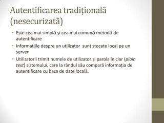 Autentificarea tradițională
(nesecurizată)
• Este cea mai simplă şi cea mai comună metodă de
  autentificare
• Informaţiile despre un utilizator sunt stocate local pe un
  server
• Utilizatorii trimit numele de utilizator și parola în clar (plain
  text) sistemului, care la rândul său compară informaţia de
  autentificare cu baza de date locală.
 