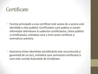 Certificate

• Funcţia principală a unui certificat este aceea de a asocia unei
  identităţi o chei publică. Certificatele sunt publice și conţin
  informaţie referitoare la subiectul certificatului, cheia publică
  a certificatului, entitatea care a emis acest certificat și
  semnatura acesteia.



• Asocierea cheie-identitate (certificatul) este recunoscută și
  garantată de un terţ, entitatea care semnează certificatul și
  care este numită Autoritate de Certificare.
 