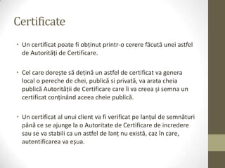 Certificate
• Un certificat poate fi obţinut printr-o cerere făcută unei astfel
  de Autorităţi de Certificare.

• Cel care dorește să deţină un astfel de certificat va genera
  local o pereche de chei, publică si privată, va arata cheia
  publică Autorităţii de Certificare care îi va creea și semna un
  certificat conţinând aceea cheie publică.

• Un certificat al unui client va fi verificat pe lanţul de semnături
  până ce se ajunge la o Autoritate de Certificare de incredere
  sau se va stabili ca un astfel de lanţ nu există, caz în care,
  autentificarea va eșua.
 