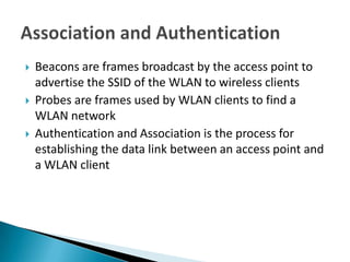    Beacons are frames broadcast by the access point to
    advertise the SSID of the WLAN to wireless clients
   Probes are frames used by WLAN clients to find a
    WLAN network
   Authentication and Association is the process for
    establishing the data link between an access point and
    a WLAN client
 