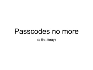 Passcodes no more
(a first foray)
 
