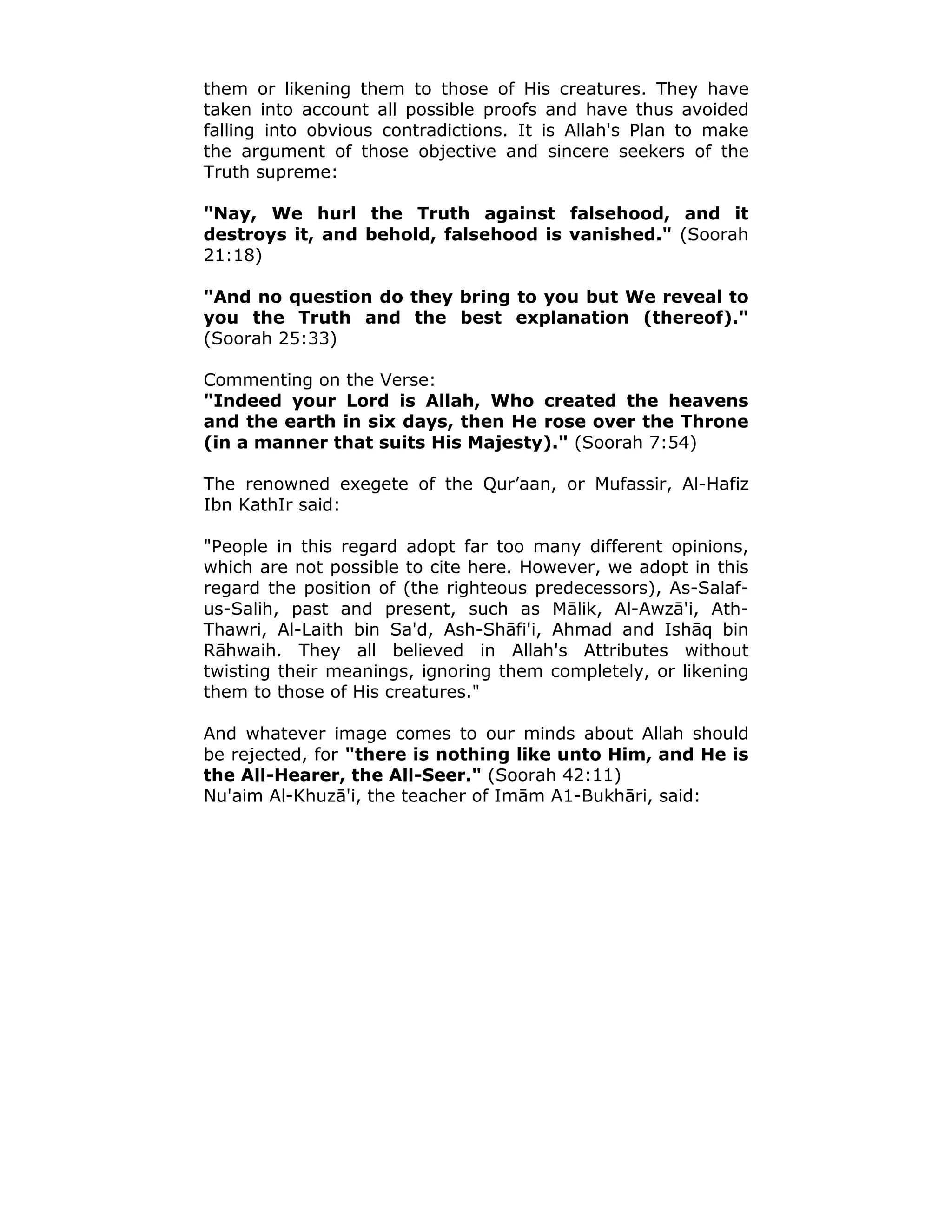 them or likening them to those of His creatures. They have
taken into account all possible proofs and have thus avoided
falling into obvious contradictions. It is Allah's Plan to make
the argument of those objective and sincere seekers of the
Truth supreme:
"Nay, We hurl the Truth against falsehood, and it
destroys it, and behold, falsehood is vanished." (Soorah
21:18)
"And no question do they bring to you but We reveal to
you the Truth and the best explanation (thereof)."
(Soorah 25:33)
Commenting on the Verse:
"Indeed your Lord is Allah, Who created the heavens
and the earth in six days, then He rose over the Throne
(in a manner that suits His Majesty)." (Soorah 7:54)
The renowned exegete of the Qur’aan, or Mufassir, Al-Hafiz
Ibn KathIr said:
"People in this regard adopt far too many different opinions,
which are not possible to cite here. However, we adopt in this
regard the position of (the righteous predecessors), As-Salaf-
us-Salih, past and present, such as Mālik, Al-Awzā'i, Ath-
Thawri, Al-Laith bin Sa'd, Ash-Shāfi'i, Ahmad and Ishāq bin
Rāhwaih. They all believed in Allah's Attributes without
twisting their meanings, ignoring them completely, or likening
them to those of His creatures."
And whatever image comes to our minds about Allah should
be rejected, for "there is nothing like unto Him, and He is
the All-Hearer, the All-Seer." (Soorah 42:11)
Nu'aim Al-Khuzā'i, the teacher of Imām A1-Bukhāri, said:
 