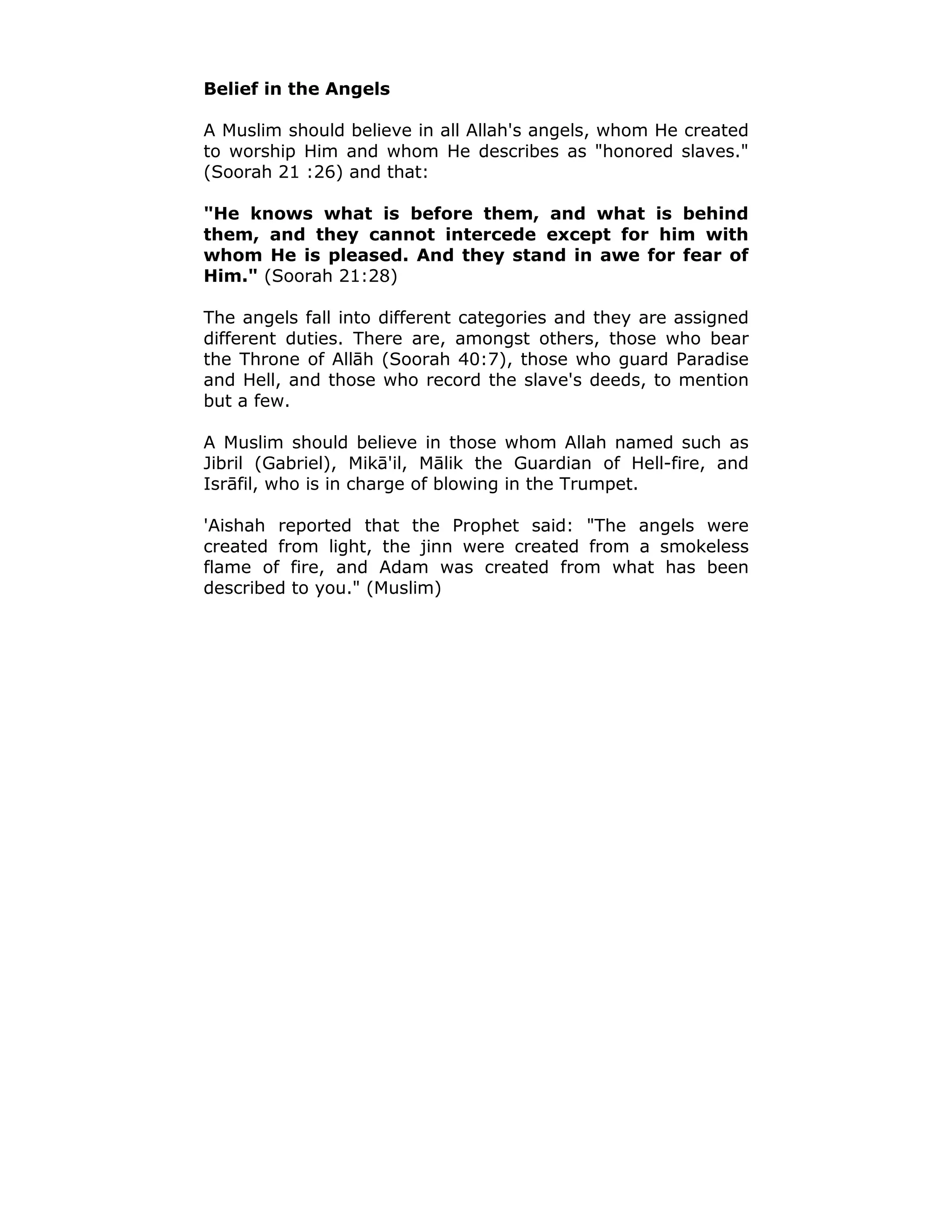 Belief in the Angels
A Muslim should believe in all Allah's angels, whom He created
to worship Him and whom He describes as "honored slaves."
(Soorah 21 :26) and that:
"He knows what is before them, and what is behind
them, and they cannot intercede except for him with
whom He is pleased. And they stand in awe for fear of
Him." (Soorah 21:28)
The angels fall into different categories and they are assigned
different duties. There are, amongst others, those who bear
the Throne of Allāh (Soorah 40:7), those who guard Paradise
and Hell, and those who record the slave's deeds, to mention
but a few.
A Muslim should believe in those whom Allah named such as
Jibril (Gabriel), Mikā'il, Mālik the Guardian of Hell-fire, and
Isrāfil, who is in charge of blowing in the Trumpet.
'Aishah reported that the Prophet said: "The angels were
created from light, the jinn were created from a smokeless
flame of fire, and Adam was created from what has been
described to you." (Muslim)
 