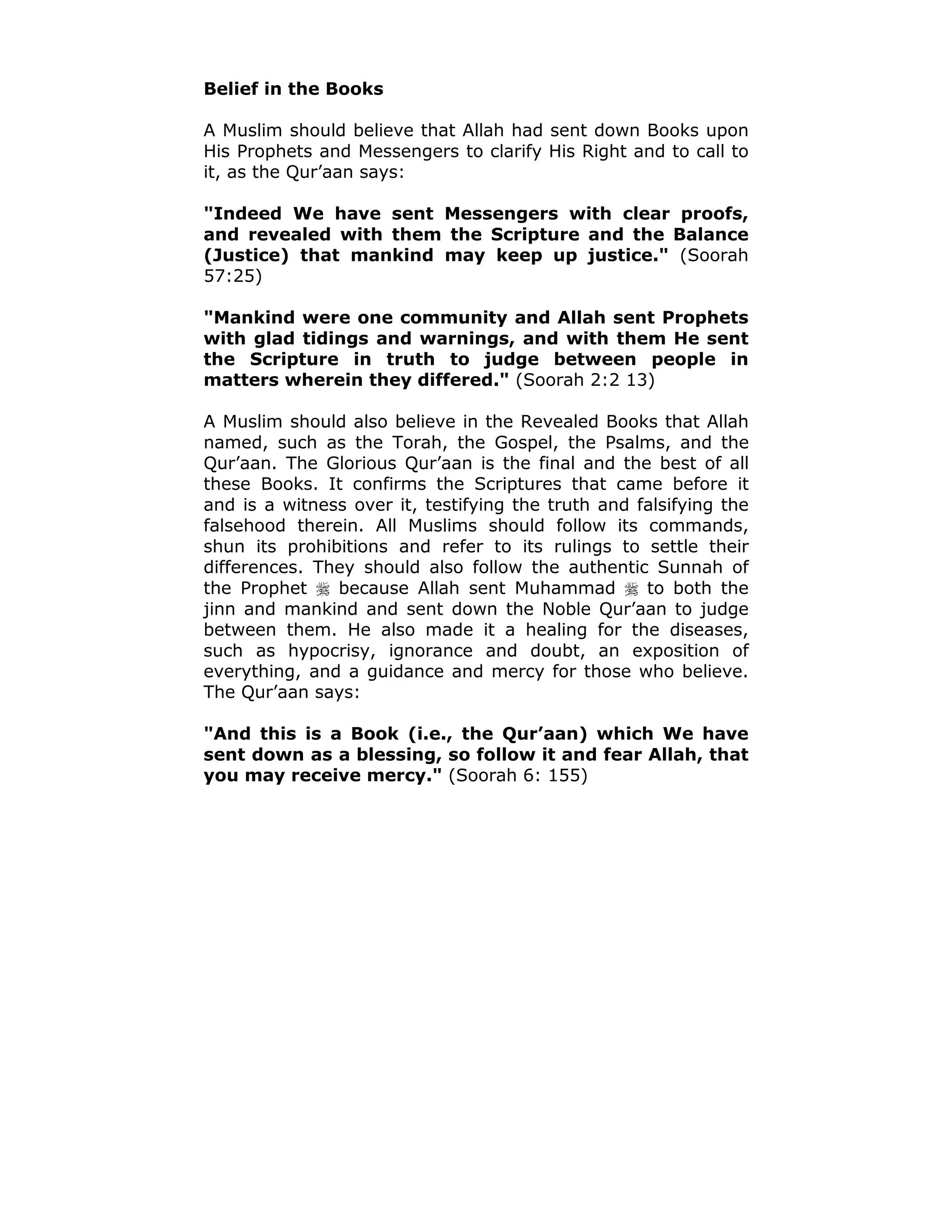 Belief in the Books
A Muslim should believe that Allah had sent down Books upon
His Prophets and Messengers to clarify His Right and to call to
it, as the Qur’aan says:
"Indeed We have sent Messengers with clear proofs,
and revealed with them the Scripture and the Balance
(Justice) that mankind may keep up justice." (Soorah
57:25)
"Mankind were one community and Allah sent Prophets
with glad tidings and warnings, and with them He sent
the Scripture in truth to judge between people in
matters wherein they differed." (Soorah 2:2 13)
A Muslim should also believe in the Revealed Books that Allah
named, such as the Torah, the Gospel, the Psalms, and the
Qur’aan. The Glorious Qur’aan is the final and the best of all
these Books. It confirms the Scriptures that came before it
and is a witness over it, testifying the truth and falsifying the
falsehood therein. All Muslims should follow its commands,
shun its prohibitions and refer to its rulings to settle their
differences. They should also follow the authentic Sunnah of
the Prophet ! because Allah sent Muhammad ! to both the
jinn and mankind and sent down the Noble Qur’aan to judge
between them. He also made it a healing for the diseases,
such as hypocrisy, ignorance and doubt, an exposition of
everything, and a guidance and mercy for those who believe.
The Qur’aan says:
"And this is a Book (i.e., the Qur’aan) which We have
sent down as a blessing, so follow it and fear Allah, that
you may receive mercy." (Soorah 6: 155)
 