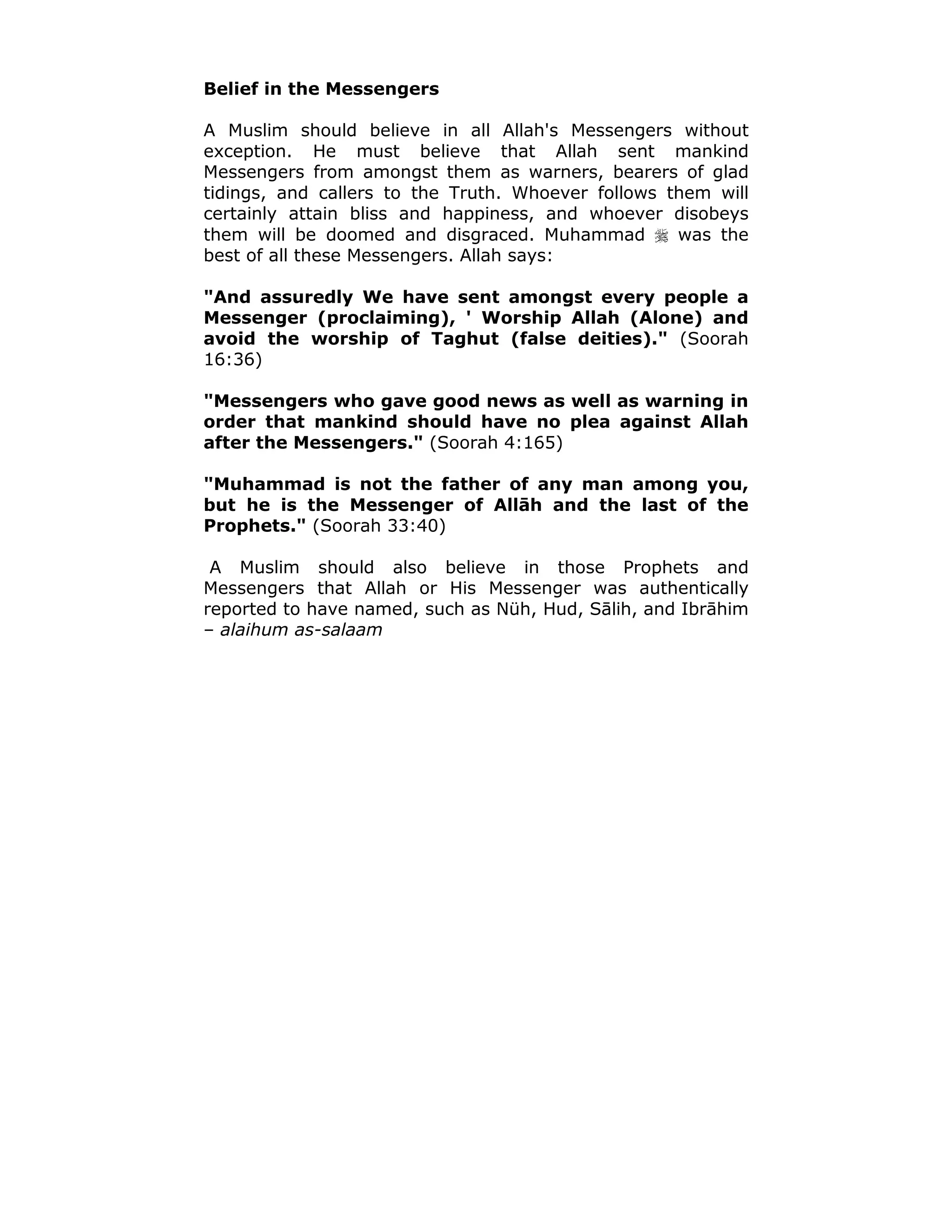 Belief in the Messengers
A Muslim should believe in all Allah's Messengers without
exception. He must believe that Allah sent mankind
Messengers from amongst them as warners, bearers of glad
tidings, and callers to the Truth. Whoever follows them will
certainly attain bliss and happiness, and whoever disobeys
them will be doomed and disgraced. Muhammad ! was the
best of all these Messengers. Allah says:
"And assuredly We have sent amongst every people a
Messenger (proclaiming), ' Worship Allah (Alone) and
avoid the worship of Taghut (false deities)." (Soorah
16:36)
"Messengers who gave good news as well as warning in
order that mankind should have no plea against Allah
after the Messengers." (Soorah 4:165)
"Muhammad is not the father of any man among you,
but he is the Messenger of Allāh and the last of the
Prophets." (Soorah 33:40)
A Muslim should also believe in those Prophets and
Messengers that Allah or His Messenger was authentically
reported to have named, such as Nüh, Hud, Sālih, and Ibrāhim
– alaihum as-salaam
 