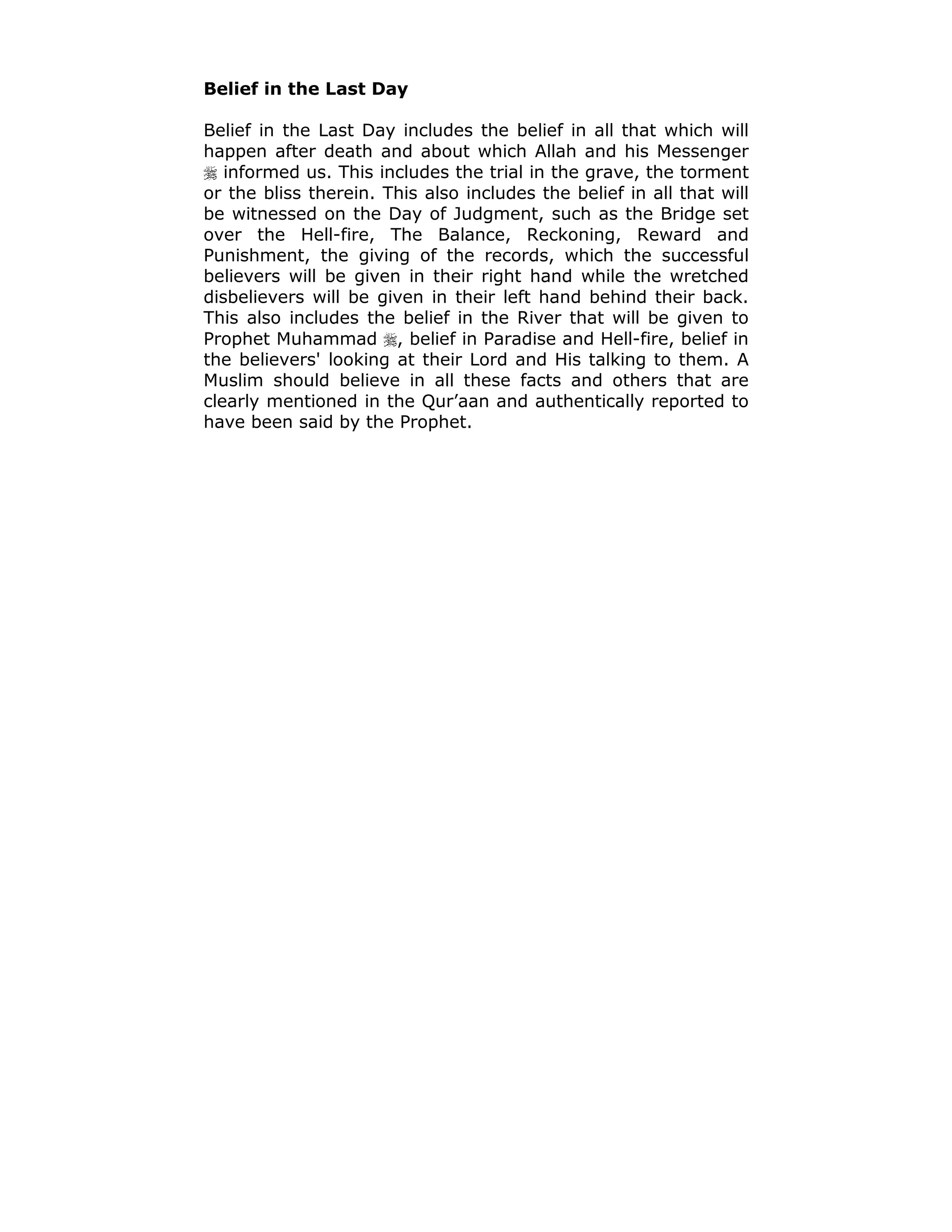 Belief in the Last Day
Belief in the Last Day includes the belief in all that which will
happen after death and about which Allah and his Messenger
! informed us. This includes the trial in the grave, the torment
or the bliss therein. This also includes the belief in all that will
be witnessed on the Day of Judgment, such as the Bridge set
over the Hell-fire, The Balance, Reckoning, Reward and
Punishment, the giving of the records, which the successful
believers will be given in their right hand while the wretched
disbelievers will be given in their left hand behind their back.
This also includes the belief in the River that will be given to
Prophet Muhammad !, belief in Paradise and Hell-fire, belief in
the believers' looking at their Lord and His talking to them. A
Muslim should believe in all these facts and others that are
clearly mentioned in the Qur’aan and authentically reported to
have been said by the Prophet.
 