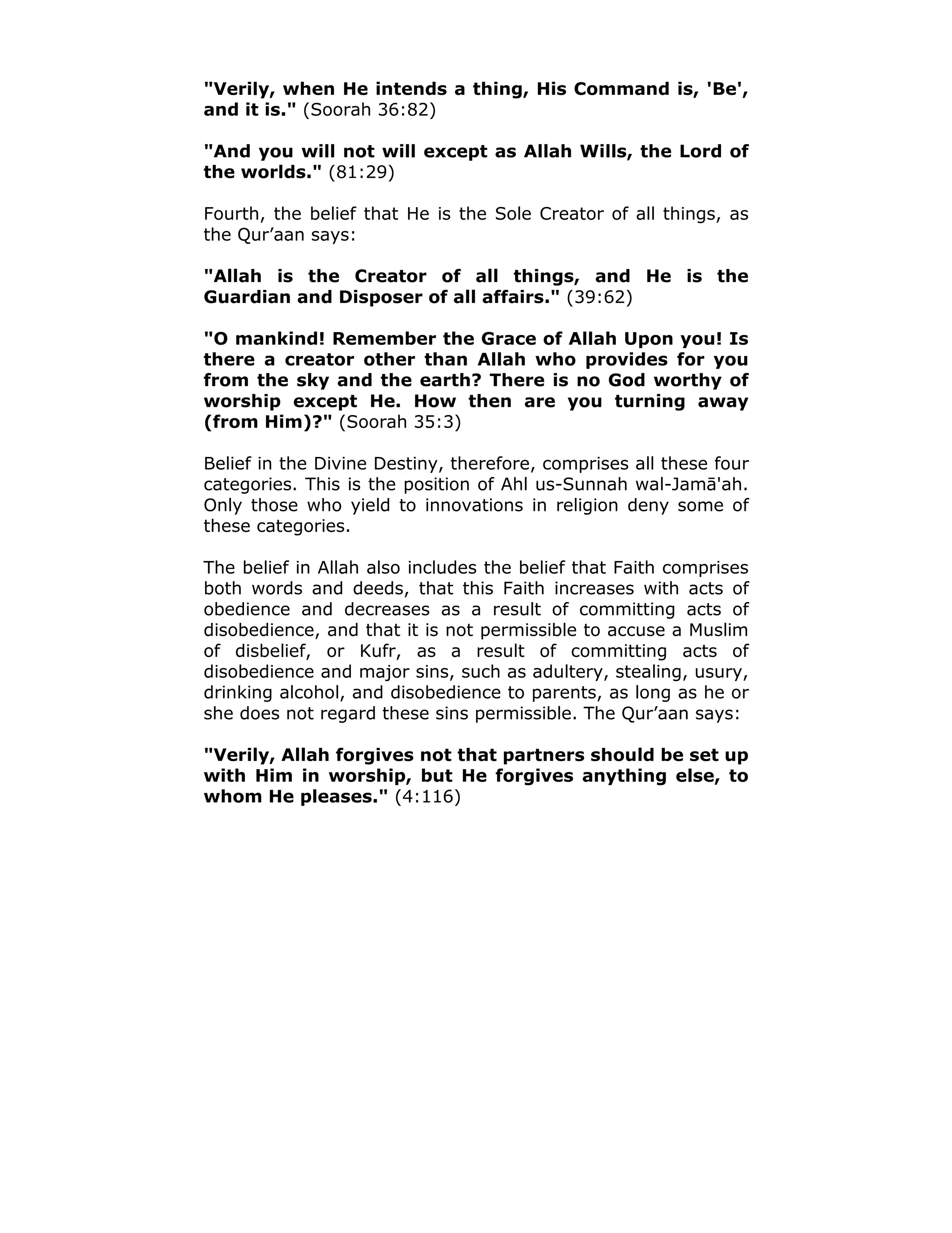 "Verily, when He intends a thing, His Command is, 'Be',
and it is." (Soorah 36:82)
"And you will not will except as Allah Wills, the Lord of
the worlds." (81:29)
Fourth, the belief that He is the Sole Creator of all things, as
the Qur’aan says:
"Allah is the Creator of all things, and He is the
Guardian and Disposer of all affairs." (39:62)
"O mankind! Remember the Grace of Allah Upon you! Is
there a creator other than Allah who provides for you
from the sky and the earth? There is no God worthy of
worship except He. How then are you turning away
(from Him)?" (Soorah 35:3)
Belief in the Divine Destiny, therefore, comprises all these four
categories. This is the position of Ahl us-Sunnah wal-Jamā'ah.
Only those who yield to innovations in religion deny some of
these categories.
The belief in Allah also includes the belief that Faith comprises
both words and deeds, that this Faith increases with acts of
obedience and decreases as a result of committing acts of
disobedience, and that it is not permissible to accuse a Muslim
of disbelief, or Kufr, as a result of committing acts of
disobedience and major sins, such as adultery, stealing, usury,
drinking alcohol, and disobedience to parents, as long as he or
she does not regard these sins permissible. The Qur’aan says:
"Verily, Allah forgives not that partners should be set up
with Him in worship, but He forgives anything else, to
whom He pleases." (4:116)
 