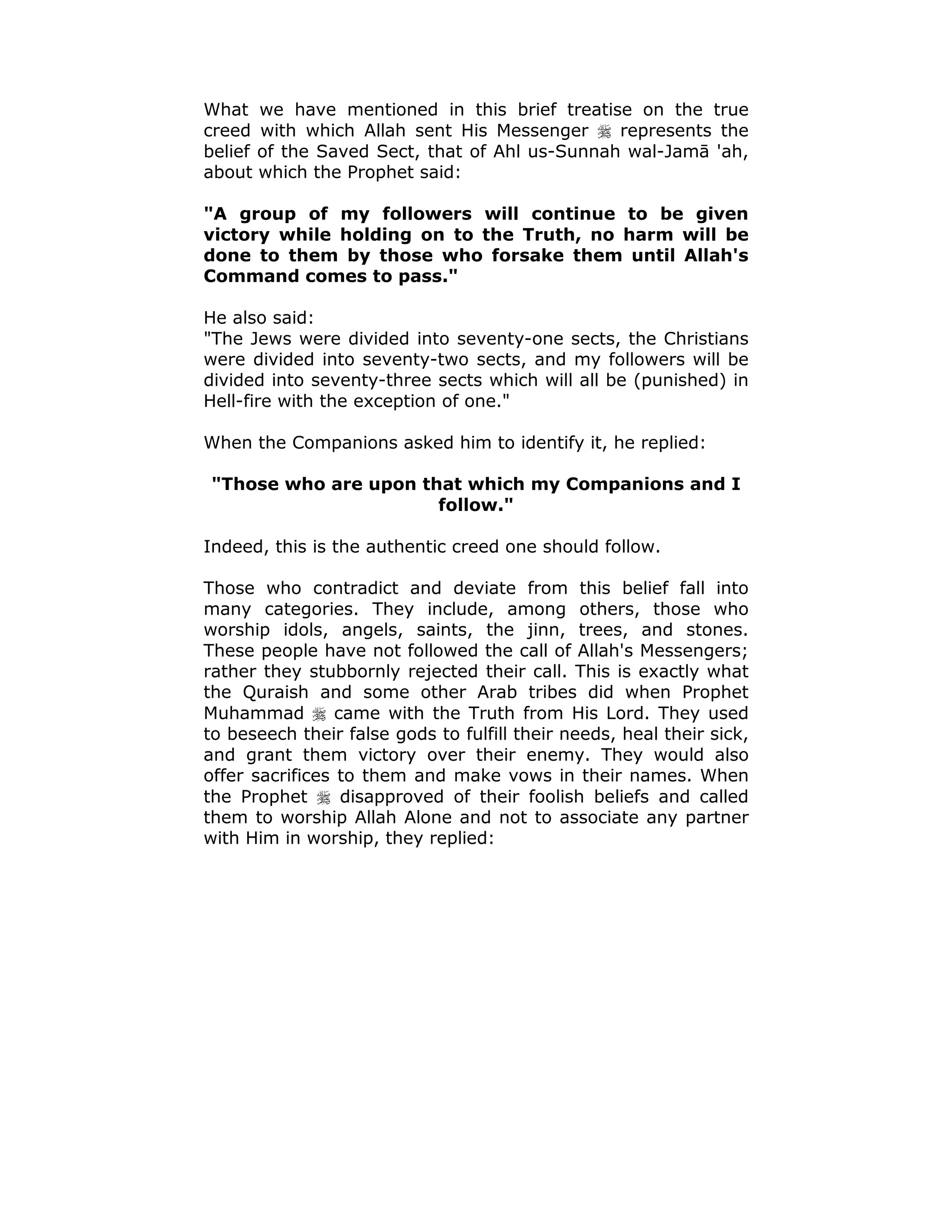 What we have mentioned in this brief treatise on the true
creed with which Allah sent His Messenger ! represents the
belief of the Saved Sect, that of Ahl us-Sunnah wal-Jamā 'ah,
about which the Prophet said:
"A group of my followers will continue to be given
victory while holding on to the Truth, no harm will be
done to them by those who forsake them until Allah's
Command comes to pass."
He also said:
"The Jews were divided into seventy-one sects, the Christians
were divided into seventy-two sects, and my followers will be
divided into seventy-three sects which will all be (punished) in
Hell-fire with the exception of one."
When the Companions asked him to identify it, he replied:
"Those who are upon that which my Companions and I
follow."
Indeed, this is the authentic creed one should follow.
Those who contradict and deviate from this belief fall into
many categories. They include, among others, those who
worship idols, angels, saints, the jinn, trees, and stones.
These people have not followed the call of Allah's Messengers;
rather they stubbornly rejected their call. This is exactly what
the Quraish and some other Arab tribes did when Prophet
Muhammad ! came with the Truth from His Lord. They used
to beseech their false gods to fulfill their needs, heal their sick,
and grant them victory over their enemy. They would also
offer sacrifices to them and make vows in their names. When
the Prophet ! disapproved of their foolish beliefs and called
them to worship Allah Alone and not to associate any partner
with Him in worship, they replied:
 