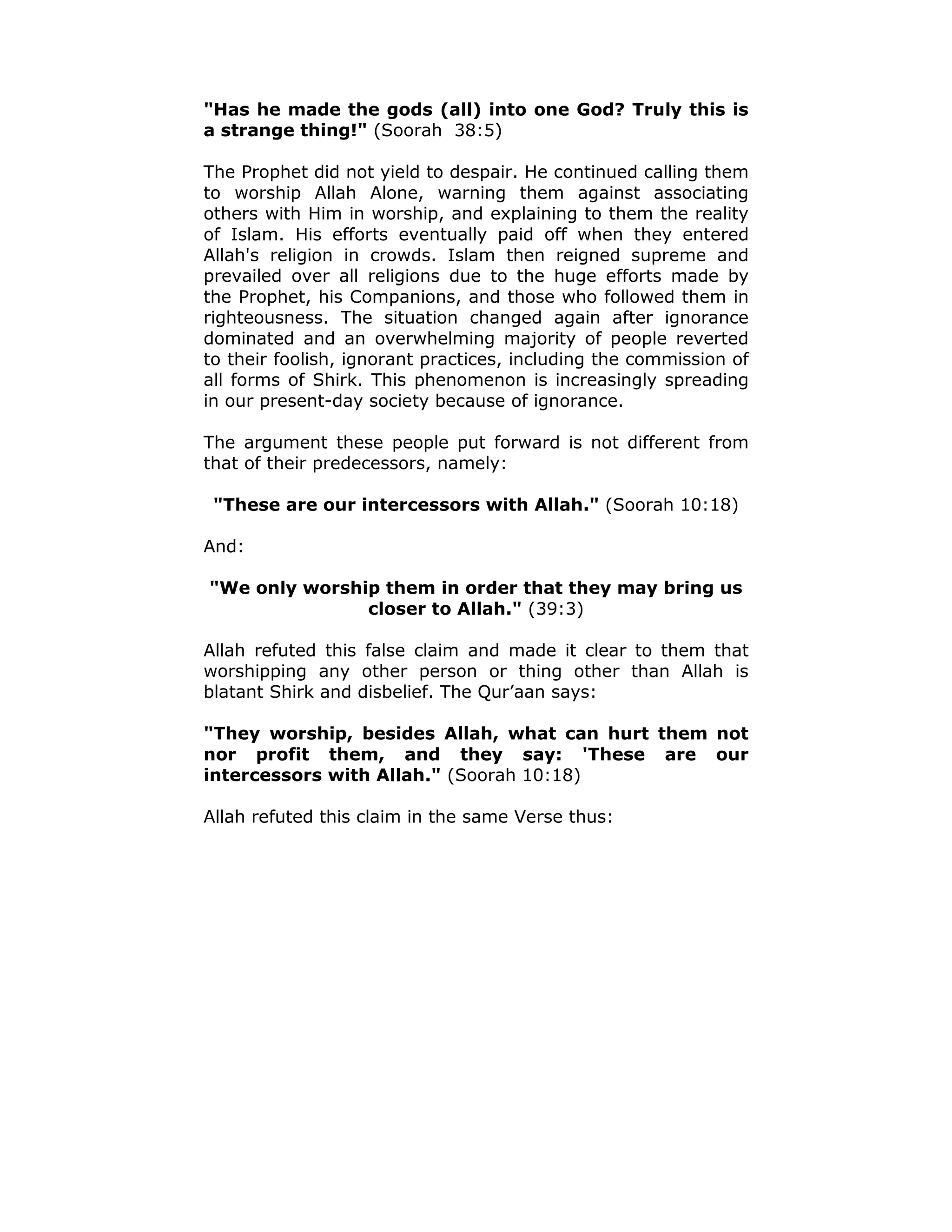 "Has he made the gods (all) into one God? Truly this is
a strange thing!" (Soorah 38:5)
The Prophet did not yield to despair. He continued calling them
to worship Allah Alone, warning them against associating
others with Him in worship, and explaining to them the reality
of Islam. His efforts eventually paid off when they entered
Allah's religion in crowds. Islam then reigned supreme and
prevailed over all religions due to the huge efforts made by
the Prophet, his Companions, and those who followed them in
righteousness. The situation changed again after ignorance
dominated and an overwhelming majority of people reverted
to their foolish, ignorant practices, including the commission of
all forms of Shirk. This phenomenon is increasingly spreading
in our present-day society because of ignorance.
The argument these people put forward is not different from
that of their predecessors, namely:
"These are our intercessors with Allah." (Soorah 10:18)
And:
"We only worship them in order that they may bring us
closer to Allah." (39:3)
Allah refuted this false claim and made it clear to them that
worshipping any other person or thing other than Allah is
blatant Shirk and disbelief. The Qur’aan says:
"They worship, besides Allah, what can hurt them not
nor profit them, and they say: 'These are our
intercessors with Allah." (Soorah 10:18)
Allah refuted this claim in the same Verse thus:
 