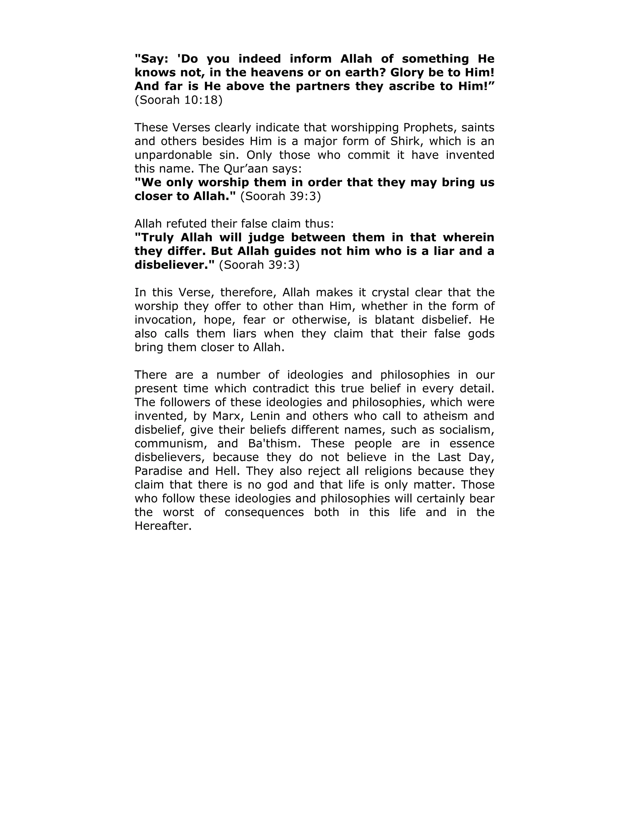 "Say: 'Do you indeed inform Allah of something He
knows not, in the heavens or on earth? Glory be to Him!
And far is He above the partners they ascribe to Him!”
(Soorah 10:18)
These Verses clearly indicate that worshipping Prophets, saints
and others besides Him is a major form of Shirk, which is an
unpardonable sin. Only those who commit it have invented
this name. The Qur’aan says:
"We only worship them in order that they may bring us
closer to Allah." (Soorah 39:3)
Allah refuted their false claim thus:
"Truly Allah will judge between them in that wherein
they differ. But Allah guides not him who is a liar and a
disbeliever." (Soorah 39:3)
In this Verse, therefore, Allah makes it crystal clear that the
worship they offer to other than Him, whether in the form of
invocation, hope, fear or otherwise, is blatant disbelief. He
also calls them liars when they claim that their false gods
bring them closer to Allah.
There are a number of ideologies and philosophies in our
present time which contradict this true belief in every detail.
The followers of these ideologies and philosophies, which were
invented, by Marx, Lenin and others who call to atheism and
disbelief, give their beliefs different names, such as socialism,
communism, and Ba'thism. These people are in essence
disbelievers, because they do not believe in the Last Day,
Paradise and Hell. They also reject all religions because they
claim that there is no god and that life is only matter. Those
who follow these ideologies and philosophies will certainly bear
the worst of consequences both in this life and in the
Hereafter.
 