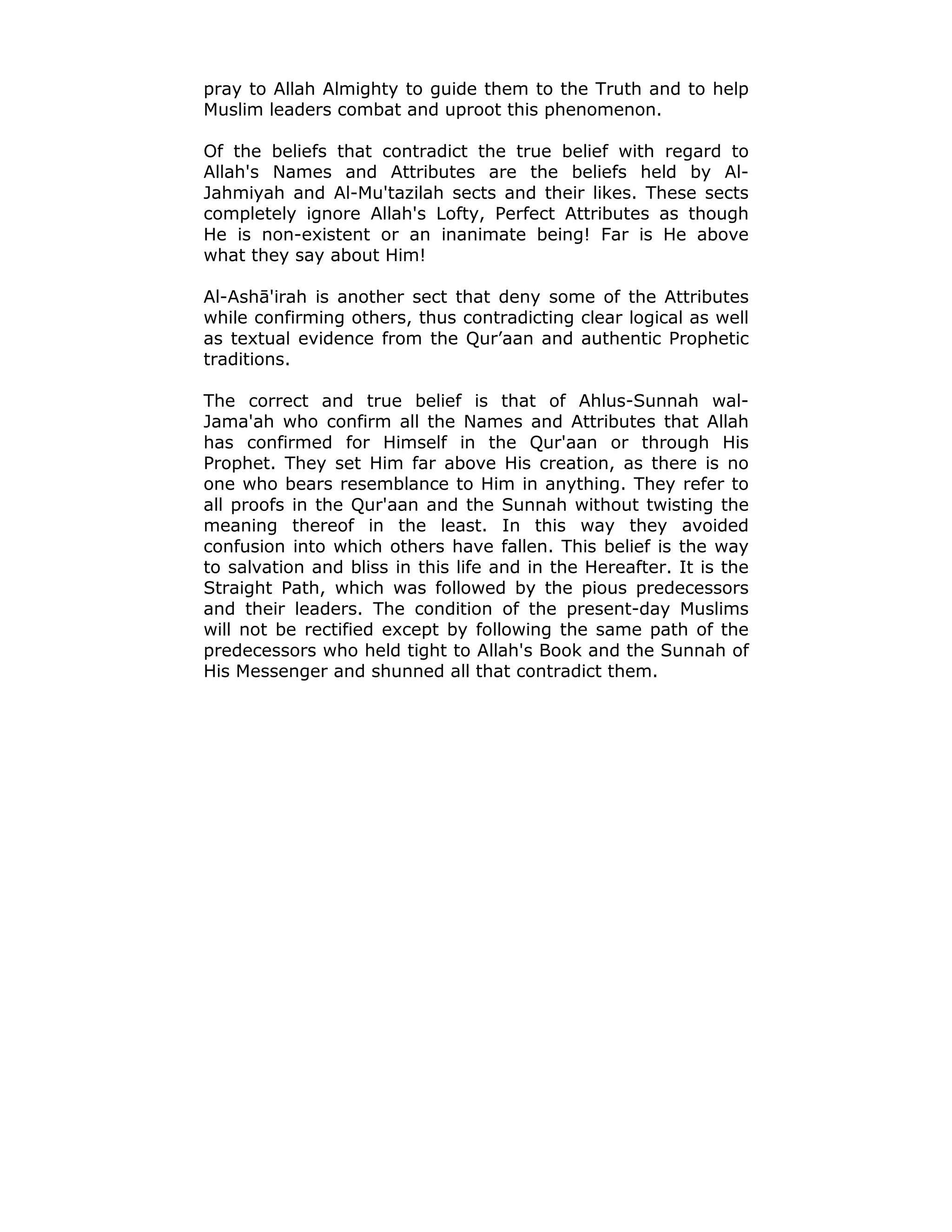 pray to Allah Almighty to guide them to the Truth and to help
Muslim leaders combat and uproot this phenomenon.
Of the beliefs that contradict the true belief with regard to
Allah's Names and Attributes are the beliefs held by Al-
Jahmiyah and Al-Mu'tazilah sects and their likes. These sects
completely ignore Allah's Lofty, Perfect Attributes as though
He is non-existent or an inanimate being! Far is He above
what they say about Him!
Al-Ashā'irah is another sect that deny some of the Attributes
while confirming others, thus contradicting clear logical as well
as textual evidence from the Qur’aan and authentic Prophetic
traditions.
The correct and true belief is that of Ahlus-Sunnah wal-
Jama'ah who confirm all the Names and Attributes that Allah
has confirmed for Himself in the Qur'aan or through His
Prophet. They set Him far above His creation, as there is no
one who bears resemblance to Him in anything. They refer to
all proofs in the Qur'aan and the Sunnah without twisting the
meaning thereof in the least. In this way they avoided
confusion into which others have fallen. This belief is the way
to salvation and bliss in this life and in the Hereafter. It is the
Straight Path, which was followed by the pious predecessors
and their leaders. The condition of the present-day Muslims
will not be rectified except by following the same path of the
predecessors who held tight to Allah's Book and the Sunnah of
His Messenger and shunned all that contradict them.
 