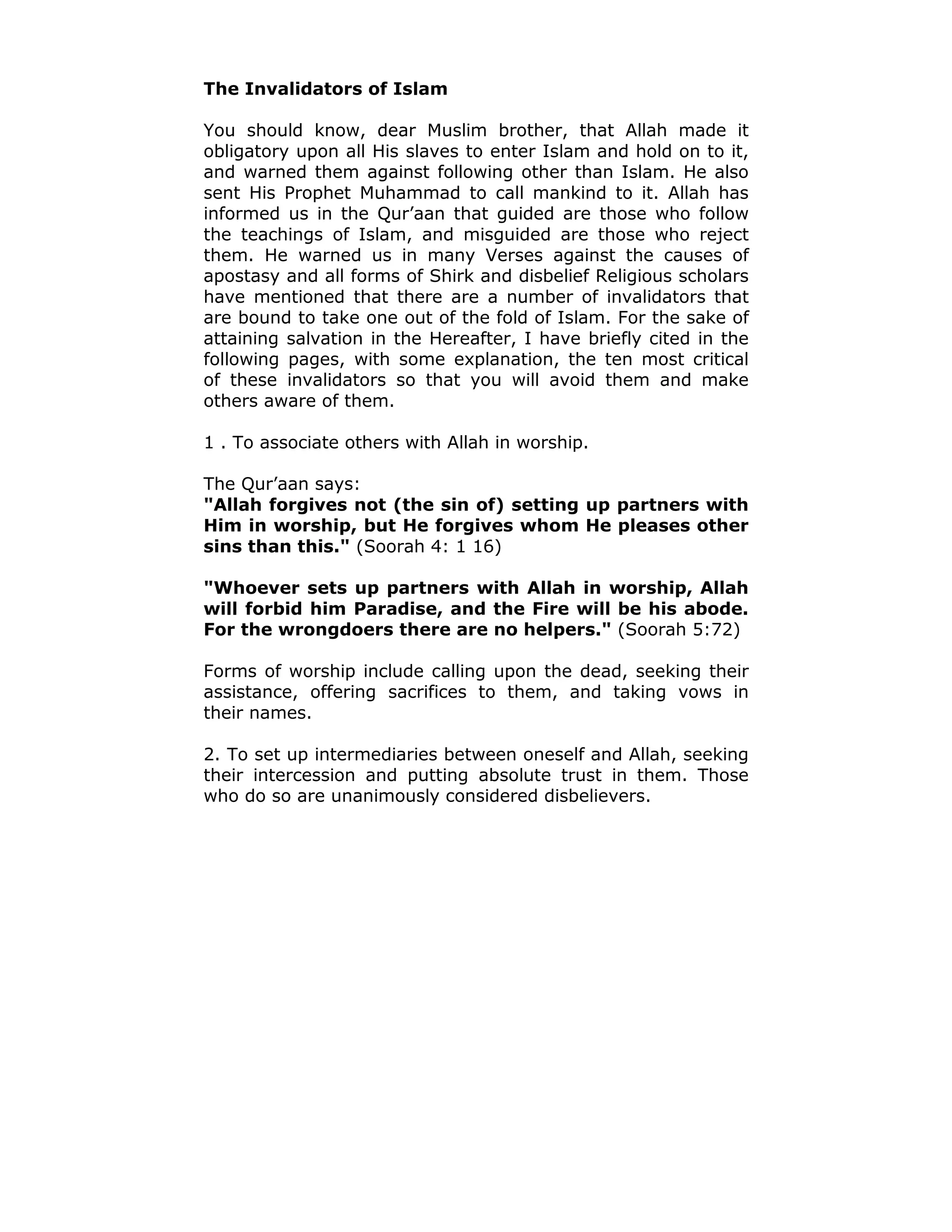 The Invalidators of Islam
You should know, dear Muslim brother, that Allah made it
obligatory upon all His slaves to enter Islam and hold on to it,
and warned them against following other than Islam. He also
sent His Prophet Muhammad to call mankind to it. Allah has
informed us in the Qur’aan that guided are those who follow
the teachings of Islam, and misguided are those who reject
them. He warned us in many Verses against the causes of
apostasy and all forms of Shirk and disbelief Religious scholars
have mentioned that there are a number of invalidators that
are bound to take one out of the fold of Islam. For the sake of
attaining salvation in the Hereafter, I have briefly cited in the
following pages, with some explanation, the ten most critical
of these invalidators so that you will avoid them and make
others aware of them.
1 . To associate others with Allah in worship.
The Qur’aan says:
"Allah forgives not (the sin of) setting up partners with
Him in worship, but He forgives whom He pleases other
sins than this." (Soorah 4: 1 16)
"Whoever sets up partners with Allah in worship, Allah
will forbid him Paradise, and the Fire will be his abode.
For the wrongdoers there are no helpers." (Soorah 5:72)
Forms of worship include calling upon the dead, seeking their
assistance, offering sacrifices to them, and taking vows in
their names.
2. To set up intermediaries between oneself and Allah, seeking
their intercession and putting absolute trust in them. Those
who do so are unanimously considered disbelievers.
 