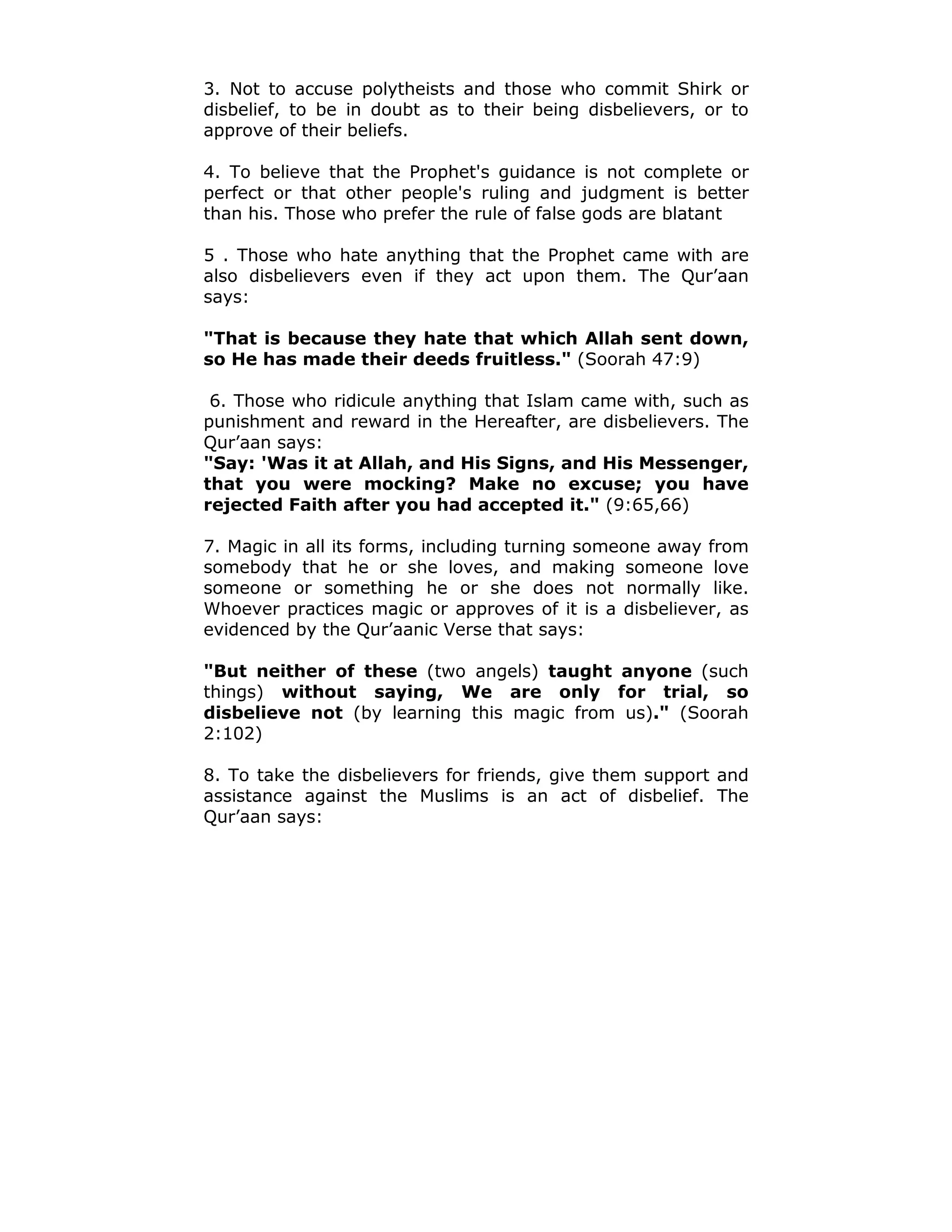3. Not to accuse polytheists and those who commit Shirk or
disbelief, to be in doubt as to their being disbelievers, or to
approve of their beliefs.
4. To believe that the Prophet's guidance is not complete or
perfect or that other people's ruling and judgment is better
than his. Those who prefer the rule of false gods are blatant
5 . Those who hate anything that the Prophet came with are
also disbelievers even if they act upon them. The Qur’aan
says:
"That is because they hate that which Allah sent down,
so He has made their deeds fruitless." (Soorah 47:9)
6. Those who ridicule anything that Islam came with, such as
punishment and reward in the Hereafter, are disbelievers. The
Qur’aan says:
"Say: 'Was it at Allah, and His Signs, and His Messenger,
that you were mocking? Make no excuse; you have
rejected Faith after you had accepted it." (9:65,66)
7. Magic in all its forms, including turning someone away from
somebody that he or she loves, and making someone love
someone or something he or she does not normally like.
Whoever practices magic or approves of it is a disbeliever, as
evidenced by the Qur’aanic Verse that says:
"But neither of these (two angels) taught anyone (such
things) without saying, We are only for trial, so
disbelieve not (by learning this magic from us)." (Soorah
2:102)
8. To take the disbelievers for friends, give them support and
assistance against the Muslims is an act of disbelief. The
Qur’aan says:
 