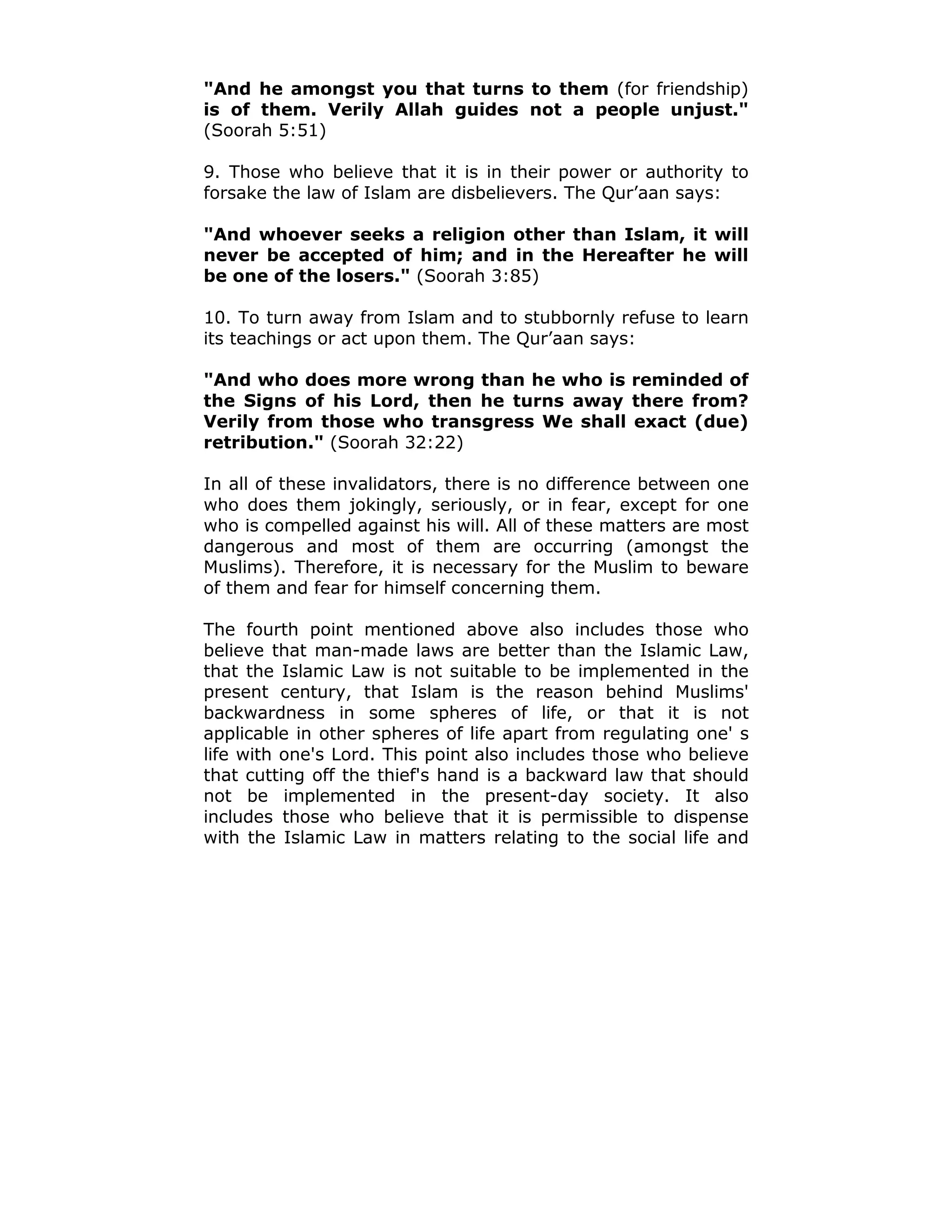 "And he amongst you that turns to them (for friendship)
is of them. Verily Allah guides not a people unjust."
(Soorah 5:51)
9. Those who believe that it is in their power or authority to
forsake the law of Islam are disbelievers. The Qur’aan says:
"And whoever seeks a religion other than Islam, it will
never be accepted of him; and in the Hereafter he will
be one of the losers." (Soorah 3:85)
10. To turn away from Islam and to stubbornly refuse to learn
its teachings or act upon them. The Qur’aan says:
"And who does more wrong than he who is reminded of
the Signs of his Lord, then he turns away there from?
Verily from those who transgress We shall exact (due)
retribution." (Soorah 32:22)
In all of these invalidators, there is no difference between one
who does them jokingly, seriously, or in fear, except for one
who is compelled against his will. All of these matters are most
dangerous and most of them are occurring (amongst the
Muslims). Therefore, it is necessary for the Muslim to beware
of them and fear for himself concerning them.
The fourth point mentioned above also includes those who
believe that man-made laws are better than the Islamic Law,
that the Islamic Law is not suitable to be implemented in the
present century, that Islam is the reason behind Muslims'
backwardness in some spheres of life, or that it is not
applicable in other spheres of life apart from regulating one' s
life with one's Lord. This point also includes those who believe
that cutting off the thief's hand is a backward law that should
not be implemented in the present-day society. It also
includes those who believe that it is permissible to dispense
with the Islamic Law in matters relating to the social life and
 