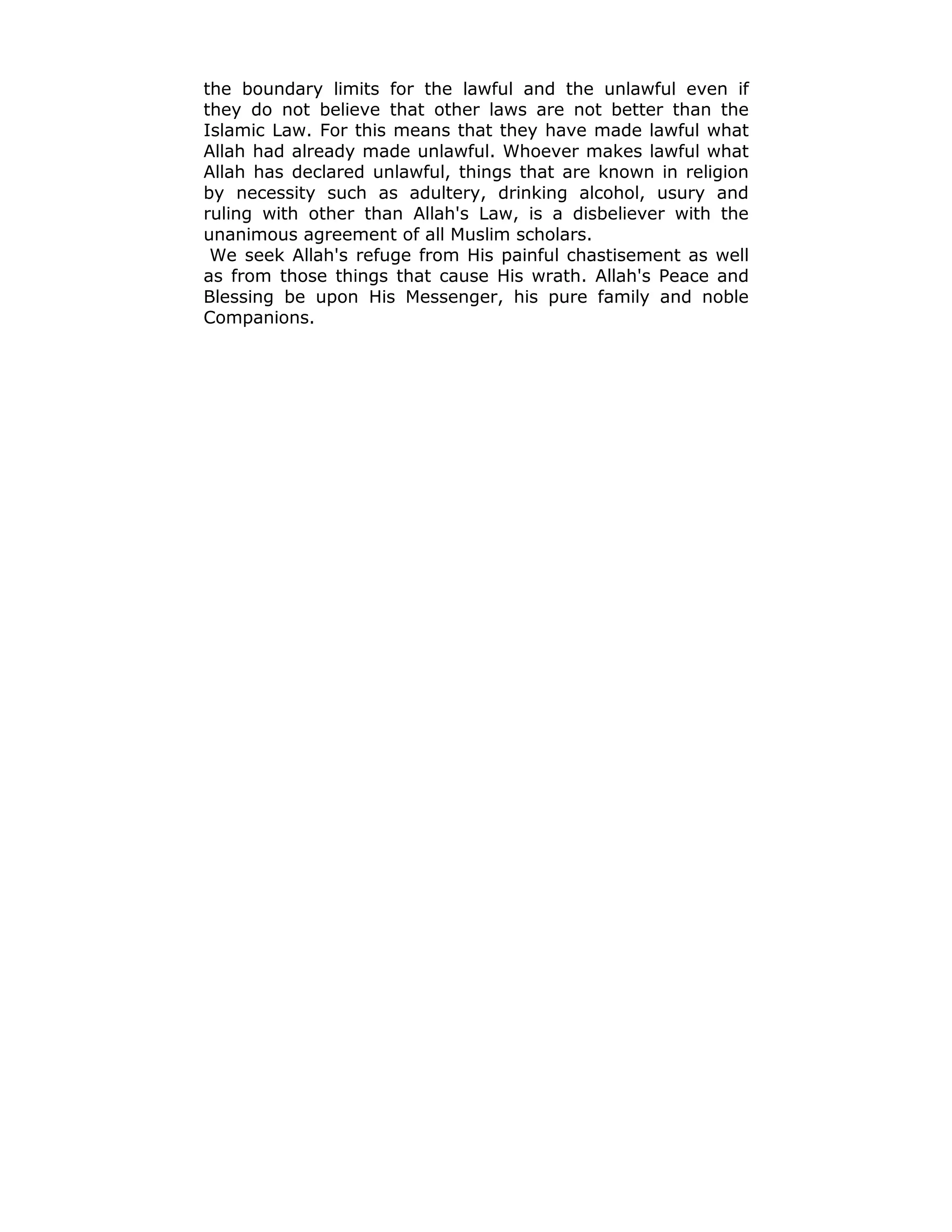 the boundary limits for the lawful and the unlawful even if
they do not believe that other laws are not better than the
Islamic Law. For this means that they have made lawful what
Allah had already made unlawful. Whoever makes lawful what
Allah has declared unlawful, things that are known in religion
by necessity such as adultery, drinking alcohol, usury and
ruling with other than Allah's Law, is a disbeliever with the
unanimous agreement of all Muslim scholars.
We seek Allah's refuge from His painful chastisement as well
as from those things that cause His wrath. Allah's Peace and
Blessing be upon His Messenger, his pure family and noble
Companions.
 