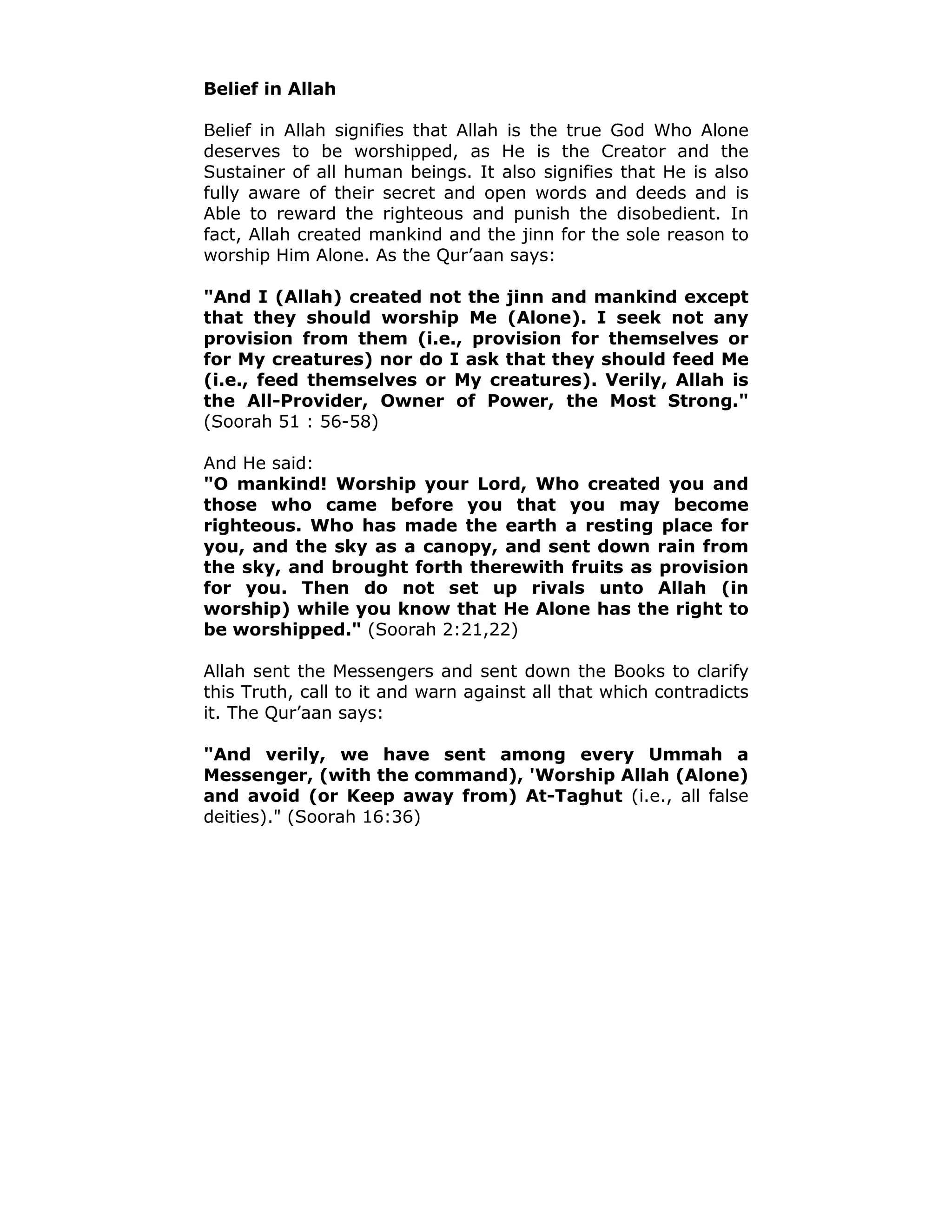 Belief in Allah
Belief in Allah signifies that Allah is the true God Who Alone
deserves to be worshipped, as He is the Creator and the
Sustainer of all human beings. It also signifies that He is also
fully aware of their secret and open words and deeds and is
Able to reward the righteous and punish the disobedient. In
fact, Allah created mankind and the jinn for the sole reason to
worship Him Alone. As the Qur’aan says:
"And I (Allah) created not the jinn and mankind except
that they should worship Me (Alone). I seek not any
provision from them (i.e., provision for themselves or
for My creatures) nor do I ask that they should feed Me
(i.e., feed themselves or My creatures). Verily, Allah is
the All-Provider, Owner of Power, the Most Strong."
(Soorah 51 : 56-58)
And He said:
"O mankind! Worship your Lord, Who created you and
those who came before you that you may become
righteous. Who has made the earth a resting place for
you, and the sky as a canopy, and sent down rain from
the sky, and brought forth therewith fruits as provision
for you. Then do not set up rivals unto Allah (in
worship) while you know that He Alone has the right to
be worshipped." (Soorah 2:21,22)
Allah sent the Messengers and sent down the Books to clarify
this Truth, call to it and warn against all that which contradicts
it. The Qur’aan says:
"And verily, we have sent among every Ummah a
Messenger, (with the command), 'Worship Allah (Alone)
and avoid (or Keep away from) At-Taghut (i.e., all false
deities)." (Soorah 16:36)
 