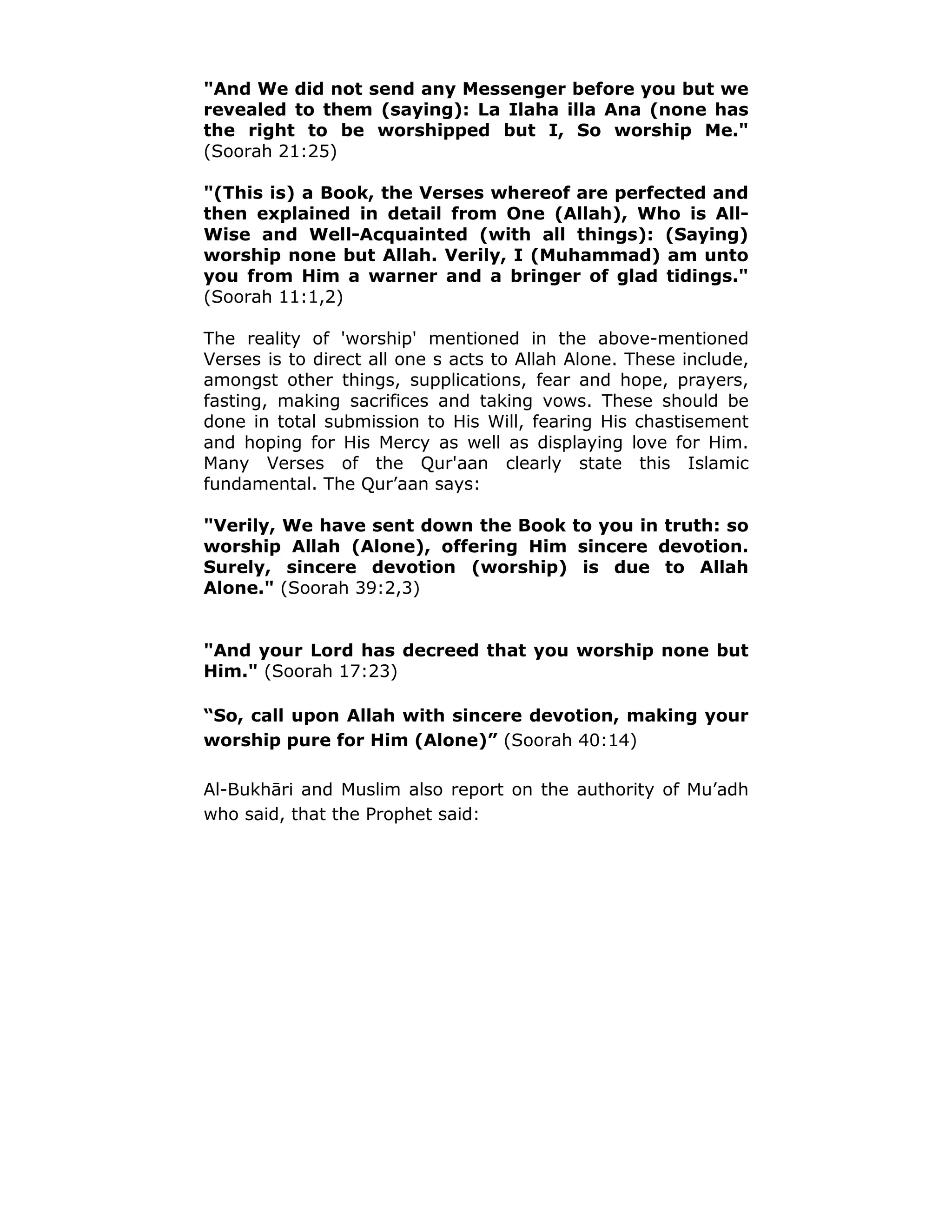 "And We did not send any Messenger before you but we
revealed to them (saying): La Ilaha illa Ana (none has
the right to be worshipped but I, So worship Me."
(Soorah 21:25)
"(This is) a Book, the Verses whereof are perfected and
then explained in detail from One (Allah), Who is All-
Wise and Well-Acquainted (with all things): (Saying)
worship none but Allah. Verily, I (Muhammad) am unto
you from Him a warner and a bringer of glad tidings."
(Soorah 11:1,2)
The reality of 'worship' mentioned in the above-mentioned
Verses is to direct all one s acts to Allah Alone. These include,
amongst other things, supplications, fear and hope, prayers,
fasting, making sacrifices and taking vows. These should be
done in total submission to His Will, fearing His chastisement
and hoping for His Mercy as well as displaying love for Him.
Many Verses of the Qur'aan clearly state this Islamic
fundamental. The Qur’aan says:
"Verily, We have sent down the Book to you in truth: so
worship Allah (Alone), offering Him sincere devotion.
Surely, sincere devotion (worship) is due to Allah
Alone." (Soorah 39:2,3)
"And your Lord has decreed that you worship none but
Him." (Soorah 17:23)
“So, call upon Allah with sincere devotion, making your
worship pure for Him (Alone)” (Soorah 40:14)
Al-Bukhāri and Muslim also report on the authority of Mu’adh
who said, that the Prophet said:
 