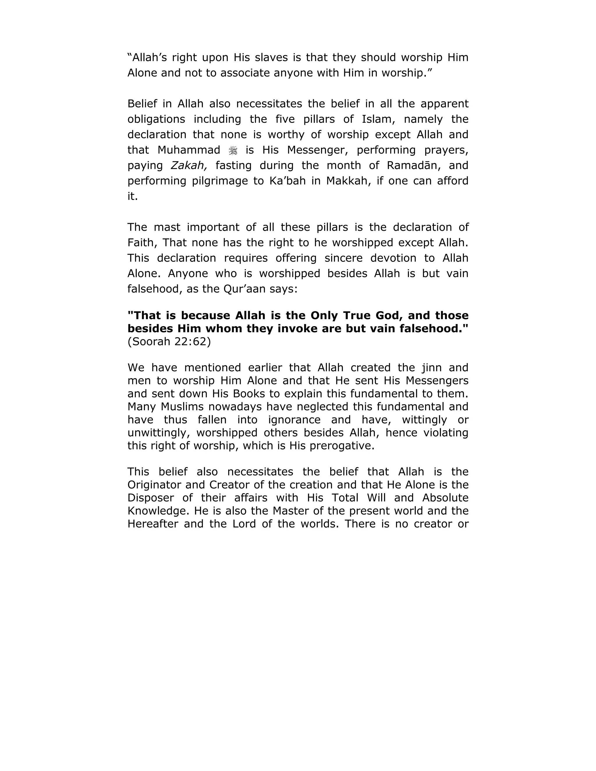 “Allah’s right upon His slaves is that they should worship Him
Alone and not to associate anyone with Him in worship.”
Belief in Allah also necessitates the belief in all the apparent
obligations including the five pillars of Islam, namely the
declaration that none is worthy of worship except Allah and
that Muhammad ! is His Messenger, performing prayers,
paying Zakah, fasting during the month of Ramadān, and
performing pilgrimage to Ka’bah in Makkah, if one can afford
it.
The mast important of all these pillars is the declaration of
Faith, That none has the right to he worshipped except Allah.
This declaration requires offering sincere devotion to Allah
Alone. Anyone who is worshipped besides Allah is but vain
falsehood, as the Qur’aan says:
"That is because Allah is the Only True God, and those
besides Him whom they invoke are but vain falsehood."
(Soorah 22:62)
We have mentioned earlier that Allah created the jinn and
men to worship Him Alone and that He sent His Messengers
and sent down His Books to explain this fundamental to them.
Many Muslims nowadays have neglected this fundamental and
have thus fallen into ignorance and have, wittingly or
unwittingly, worshipped others besides Allah, hence violating
this right of worship, which is His prerogative.
This belief also necessitates the belief that Allah is the
Originator and Creator of the creation and that He Alone is the
Disposer of their affairs with His Total Will and Absolute
Knowledge. He is also the Master of the present world and the
Hereafter and the Lord of the worlds. There is no creator or
 