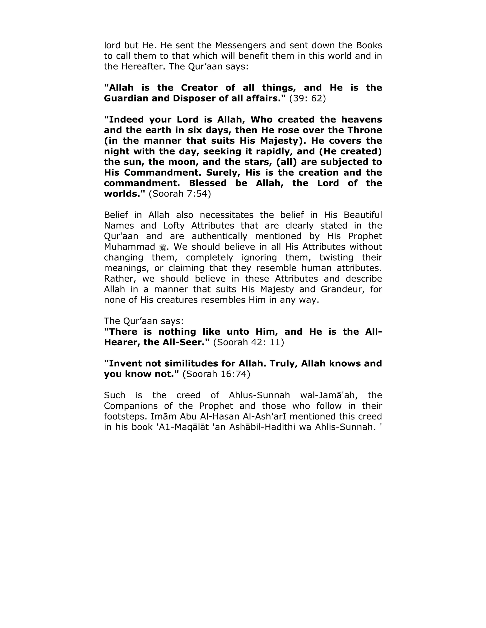 lord but He. He sent the Messengers and sent down the Books
to call them to that which will benefit them in this world and in
the Hereafter. The Qur’aan says:
"Allah is the Creator of all things, and He is the
Guardian and Disposer of all affairs." (39: 62)
"Indeed your Lord is Allah, Who created the heavens
and the earth in six days, then He rose over the Throne
(in the manner that suits His Majesty). He covers the
night with the day, seeking it rapidly, and (He created)
the sun, the moon, and the stars, (all) are subjected to
His Commandment. Surely, His is the creation and the
commandment. Blessed be Allah, the Lord of the
worlds." (Soorah 7:54)
Belief in Allah also necessitates the belief in His Beautiful
Names and Lofty Attributes that are clearly stated in the
Qur'aan and are authentically mentioned by His Prophet
Muhammad !. We should believe in all His Attributes without
changing them, completely ignoring them, twisting their
meanings, or claiming that they resemble human attributes.
Rather, we should believe in these Attributes and describe
Allah in a manner that suits His Majesty and Grandeur, for
none of His creatures resembles Him in any way.
The Qur’aan says:
"There is nothing like unto Him, and He is the All-
Hearer, the All-Seer." (Soorah 42: 11)
"Invent not similitudes for Allah. Truly, Allah knows and
you know not." (Soorah 16:74)
Such is the creed of Ahlus-Sunnah wal-Jamā'ah, the
Companions of the Prophet and those who follow in their
footsteps. Imām Abu Al-Hasan Al-Ash'arI mentioned this creed
in his book 'A1-Maqālāt 'an Ashābil-Hadithi wa Ahlis-Sunnah. '
 