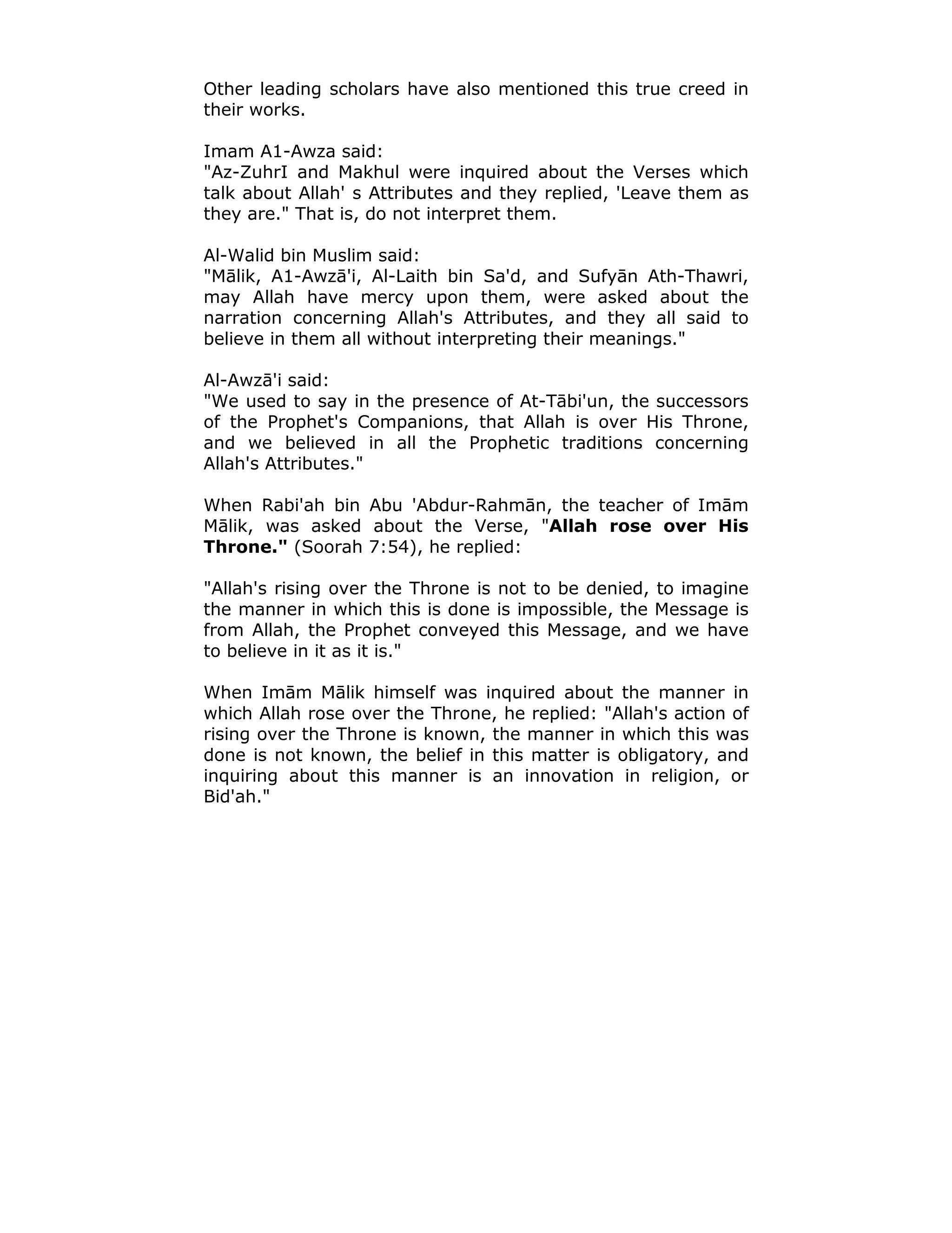 Other leading scholars have also mentioned this true creed in
their works.
Imam A1-Awza said:
"Az-ZuhrI and Makhul were inquired about the Verses which
talk about Allah' s Attributes and they replied, 'Leave them as
they are." That is, do not interpret them.
Al-Walid bin Muslim said:
"Mālik, A1-Awzā'i, Al-Laith bin Sa'd, and Sufyān Ath-Thawri,
may Allah have mercy upon them, were asked about the
narration concerning Allah's Attributes, and they all said to
believe in them all without interpreting their meanings."
Al-Awzā'i said:
"We used to say in the presence of At-Tābi'un, the successors
of the Prophet's Companions, that Allah is over His Throne,
and we believed in all the Prophetic traditions concerning
Allah's Attributes."
When Rabi'ah bin Abu 'Abdur-Rahmān, the teacher of Imām
Mālik, was asked about the Verse, "Allah rose over His
Throne." (Soorah 7:54), he replied:
"Allah's rising over the Throne is not to be denied, to imagine
the manner in which this is done is impossible, the Message is
from Allah, the Prophet conveyed this Message, and we have
to believe in it as it is."
When Imām Mālik himself was inquired about the manner in
which Allah rose over the Throne, he replied: "Allah's action of
rising over the Throne is known, the manner in which this was
done is not known, the belief in this matter is obligatory, and
inquiring about this manner is an innovation in religion, or
Bid'ah."
 