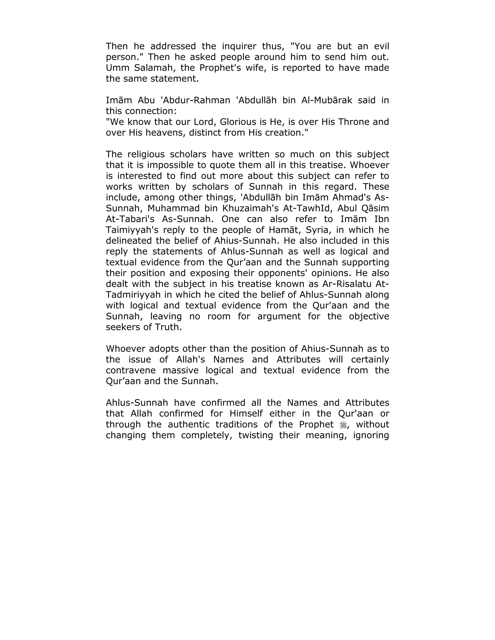 Then he addressed the inquirer thus, "You are but an evil
person." Then he asked people around him to send him out.
Umm Salamah, the Prophet's wife, is reported to have made
the same statement.
Imām Abu 'Abdur-Rahman 'Abdullāh bin Al-Mubārak said in
this connection:
"We know that our Lord, Glorious is He, is over His Throne and
over His heavens, distinct from His creation."
The religious scholars have written so much on this subject
that it is impossible to quote them all in this treatise. Whoever
is interested to find out more about this subject can refer to
works written by scholars of Sunnah in this regard. These
include, among other things, 'Abdullāh bin Imām Ahmad's As-
Sunnah, Muhammad bin Khuzaimah's At-TawhId, Abul Qāsim
At-Tabari's As-Sunnah. One can also refer to Imām Ibn
Taimiyyah's reply to the people of Hamāt, Syria, in which he
delineated the belief of Ahius-Sunnah. He also included in this
reply the statements of Ahlus-Sunnah as well as logical and
textual evidence from the Qur’aan and the Sunnah supporting
their position and exposing their opponents' opinions. He also
dealt with the subject in his treatise known as Ar-Risalatu At-
Tadmiriyyah in which he cited the belief of Ahlus-Sunnah along
with logical and textual evidence from the Qur'aan and the
Sunnah, leaving no room for argument for the objective
seekers of Truth.
Whoever adopts other than the position of Ahius-Sunnah as to
the issue of Allah's Names and Attributes will certainly
contravene massive logical and textual evidence from the
Qur’aan and the Sunnah.
Ahlus-Sunnah have confirmed all the Names and Attributes
that Allah confirmed for Himself either in the Qur'aan or
through the authentic traditions of the Prophet !, without
changing them completely, twisting their meaning, ignoring
 