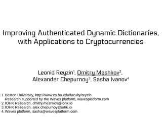 Improving Authenticated Dynamic Dictionaries,
with Applications to Cryptocurrencies
Leonid Reyzin1
, Dmitry Meshkov2
,
Alexander Chepurnoy3
, Sasha Ivanov4
1.Boston University, http://www.cs.bu.edu/faculty/reyzin
Research supported by the Waves platform, wavesplatform.com
2.IOHK Research, dmitry.meshkov@iohk.io
3.IOHK Research, alex.chepurnoy@iohk.io
4.Waves platform, sasha@wavesplatform.com
 