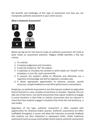 the benefits and challenges of this type of assessment and how you can
incorporate authentic assessment in your online course.
What Is Authentic Assessment?
Before we dig too far into how to create an authentic assessment, let’s look at
what makes an assessment authentic. Wiggins (1998) identifies a few key
criteria:
1. It’s realistic.
2. It requires judgement and innovation.
3. It asks the student to “do” the subject.
4. It replicates or simulates the contexts in which adults are “tested” in the
workplace, in civic life, and in personal life.
5. It assesses the student’s ability to efficiently and effectively use a
repertoire of knowledge and skill to negotiate a complex task.
6. It allows appropriate opportunities to rehearse, practice, consult
resources, and get feedback on and refine performances and products.
Simply put, an authentic assessment is one that requires students to apply what
they’ve learned in a new, complex circumstance or situation. Typically, this can
take one of two forms: real-world assessments that require students to engage
in actual situations in their field, or realistic assessments that are relevant in
nature but have students engage in situations that mimic the real world (e.g., a
case study).
Regardless of the type, authentic assessment is often coupled with
opportunities for rehearsal and/or practice. Authentic assessments are often
scaffolded throughout a course and allow the instructor to provide feedback
that students can then implement in subsequent drafts. Unlike traditional
assessments (such as essays and multiple-choice exams), authentic assessments
 