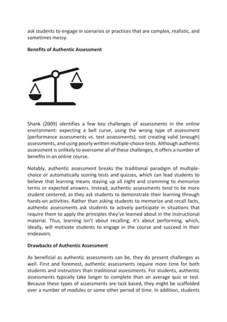 ask students to engage in scenarios or practices that are complex, realistic, and
sometimes messy.
Benefits of Authentic Assessment
Shank (2009) identifies a few key challenges of assessments in the online
environment: expecting a bell curve, using the wrong type of assessment
(performance assessments vs. test assessments), not creating valid (enough)
assessments, and using poorly written multiple-choice tests. Although authentic
assessment is unlikely to overcome all of these challenges, it offers a number of
benefits in an online course.
Notably, authentic assessment breaks the traditional paradigm of multiple-
choice or automatically scoring tests and quizzes, which can lead students to
believe that learning means staying up all night and cramming to memorize
terms or expected answers. Instead, authentic assessments tend to be more
student centered, as they ask students to demonstrate their learning through
hands-on activities. Rather than asking students to memorize and recall facts,
authentic assessments ask students to actively participate in situations that
require them to apply the principles they’ve learned about in the instructional
material. Thus, learning isn’t about recalling; it’s about performing, which,
ideally, will motivate students to engage in the course and succeed in their
endeavors.
Drawbacks of Authentic Assessment
As beneficial as authentic assessments can be, they do present challenges as
well. First and foremost, authentic assessments require more time for both
students and instructors than traditional assessments. For students, authentic
assessments typically take longer to complete than an average quiz or test.
Because these types of assessments are task based, they might be scaffolded
over a number of modules or some other period of time. In addition, students
 