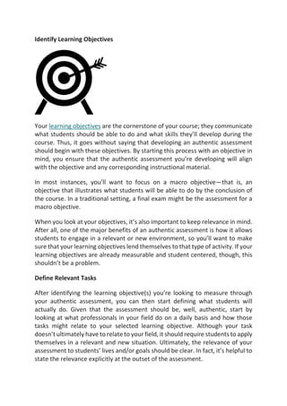 Identify Learning Objectives
Your learning objectives are the cornerstone of your course; they communicate
what students should be able to do and what skills they’ll develop during the
course. Thus, it goes without saying that developing an authentic assessment
should begin with these objectives. By starting this process with an objective in
mind, you ensure that the authentic assessment you’re developing will align
with the objective and any corresponding instructional material.
In most instances, you’ll want to focus on a macro objective—that is, an
objective that illustrates what students will be able to do by the conclusion of
the course. In a traditional setting, a final exam might be the assessment for a
macro objective.
When you look at your objectives, it’s also important to keep relevance in mind.
After all, one of the major benefits of an authentic assessment is how it allows
students to engage in a relevant or new environment, so you’ll want to make
sure that your learning objectives lend themselves to that type of activity. If your
learning objectives are already measurable and student centered, though, this
shouldn’t be a problem.
Define Relevant Tasks
After identifying the learning objective(s) you’re looking to measure through
your authentic assessment, you can then start defining what students will
actually do. Given that the assessment should be, well, authentic, start by
looking at what professionals in your field do on a daily basis and how those
tasks might relate to your selected learning objective. Although your task
doesn’t ultimately have to relate to your field, it should require students to apply
themselves in a relevant and new situation. Ultimately, the relevance of your
assessment to students’ lives and/or goals should be clear. In fact, it’s helpful to
state the relevance explicitly at the outset of the assessment.
 
