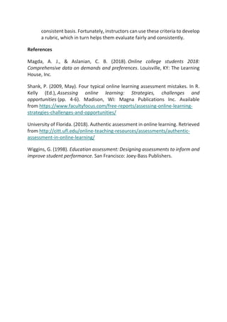 consistent basis. Fortunately, instructors can use these criteria to develop
a rubric, which in turn helps them evaluate fairly and consistently.
References
Magda, A. J., & Aslanian, C. B. (2018). Online college students 2018:
Comprehensive data on demands and preferences. Louisville, KY: The Learning
House, Inc.
Shank, P. (2009, May). Four typical online learning assessment mistakes. In R.
Kelly (Ed.), Assessing online learning: Strategies, challenges and
opportunities (pp. 4-6). Madison, WI: Magna Publications Inc. Available
from https://www.facultyfocus.com/free-reports/assessing-online-learning-
strategies-challenges-and-opportunities/
University of Florida. (2018). Authentic assessment in online learning. Retrieved
from http://citt.ufl.edu/online-teaching-resources/assessments/authentic-
assessment-in-online-learning/
Wiggins, G. (1998). Education assessment: Designing assessments to inform and
improve student performance. San Francisco: Joey-Bass Publishers.
 