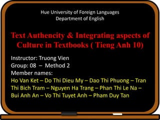 Hue University of Foreign Languages
Department of English
Text Authencity & Integrating aspects of
Culture in Textbooks ( Tieng Anh 10)
Instructor: Truong Vien
Group: 08 – Method 2
Member names:
Ho Van Ket – Do Thi Dieu My – Dao Thi Phuong – Tran
Thi Bich Tram – Nguyen Ha Trang – Phan Thi Le Na –
Bui Anh An – Vo Thi Tuyet Anh – Pham Duy Tan
 