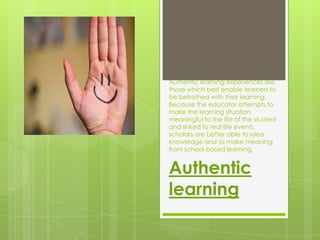 Authentic learning experiences are
those which best enable learners to
be betrothed with their learning.
Because the educator attempts to
make the learning situation
meaningful to the life of the student
and linked to real life events,
scholars are better able to idea
knowledge and to make meaning
from school-based learning.


Authentic
learning
 