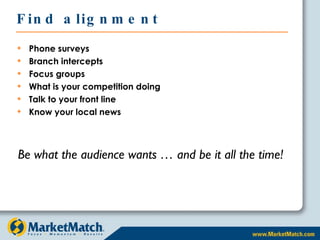 Find alignment Phone surveys Branch intercepts Focus groups What is your competition doing Talk to your front line Know your local news Be what the audience wants … and be it all the time! 
