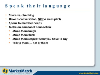 Speak their language Share vs. checking Have a conversation,  NOT  a sales pitch Speak to member needs Make an emotional connection Make them laugh Make them think Make them respect what you have to say Talk  to  them … not  at  them 