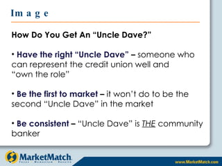 How Do You Get An “Uncle Dave?” Have the right “Uncle Dave”  –  someone who can represent the credit union well and  “own the role” Be the first to market  –  it won’t do to be the second “Uncle Dave” in the market Be consistent  –  “Uncle Dave” is  THE  community banker Image 