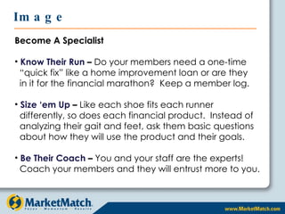 Become A Specialist Know Their Run  –  Do your members need a one-time    “quick fix” like a home improvement loan or are they   in it for the financial marathon?  Keep a member log. Size ‘em Up  –  Like each shoe fits each runner  differently, so does each financial product.  Instead of    analyzing their gait and feet, ask them basic questions    about how they will use the product and their goals. Be Their Coach  –  You and your staff are the experts!    Coach your members and they will entrust more to you. Image 