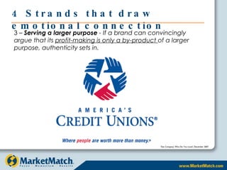 4 Strands that draw emotional connection 3 –  Serving a larger purpose  - If a brand can convincingly argue that its  profit-making is only a by-product  of a larger purpose, authenticity sets in. Fast Company, Who Do You Love?, December 2007 