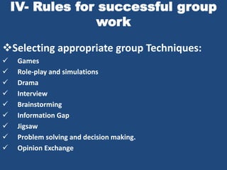IV- Rules for successful group
                 work

Selecting appropriate group Techniques:
    Games
    Role-play and simulations
    Drama
    Interview
    Brainstorming
    Information Gap
    Jigsaw
    Problem solving and decision making.
    Opinion Exchange
 