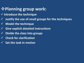 Planning group work:
 Introduce the technique
 Justify the use of small groups for the techniques
 Model the technique
 Give explicit detailed instructions
 Divide the class into groups
 Check for clarification
 Set the task in motion
 